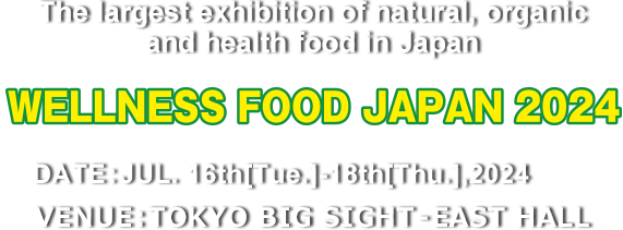 The largest exhibition of natural, organic and health food in Japan WELLNESS FOOD JAPAN 2024　DATE:JUL. 16th[Tue.]-18th[Thu.],2024 VENUE:TOKYO BIG SIGHT – EAST HALL