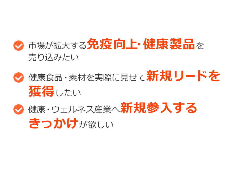 こんなご要望ありませんか？市場が拡大する免疫向上・健康製品を売り込みたい。健康食品・素材を実際に見せて新規リードを獲得したい。健康・ウェルネス産業へ新規参入するきっかけが欲しい